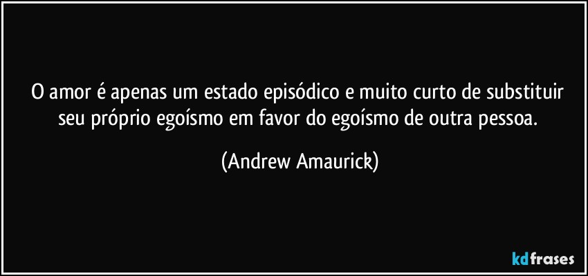 O amor é apenas um estado episódico e muito curto de substituir seu próprio egoísmo em favor do egoísmo de outra pessoa. (Andrew Amaurick)