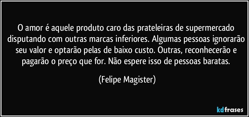 O amor é aquele produto caro das prateleiras de supermercado disputando com outras marcas inferiores. Algumas pessoas ignorarão seu valor e optarão pelas de baixo custo. Outras, reconhecerão e pagarão o preço que for. Não espere isso de pessoas baratas. (Felipe Magister)