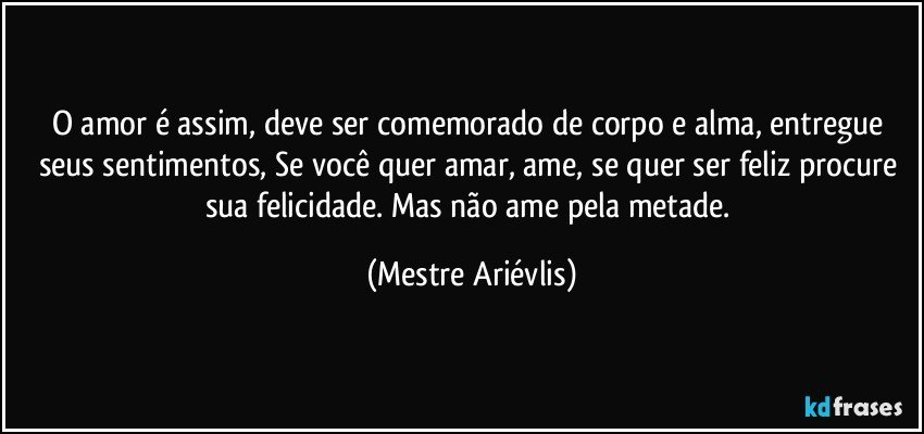 O amor é assim, deve ser comemorado de corpo e alma, entregue seus sentimentos, Se você quer amar, ame, se quer ser feliz procure sua felicidade. Mas não ame pela metade. (Mestre Ariévlis)