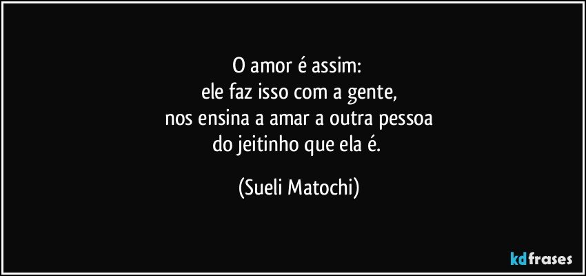 O amor é assim: 
ele faz isso com a gente,
nos ensina a amar a outra pessoa
do jeitinho que ela é. (Sueli Matochi)