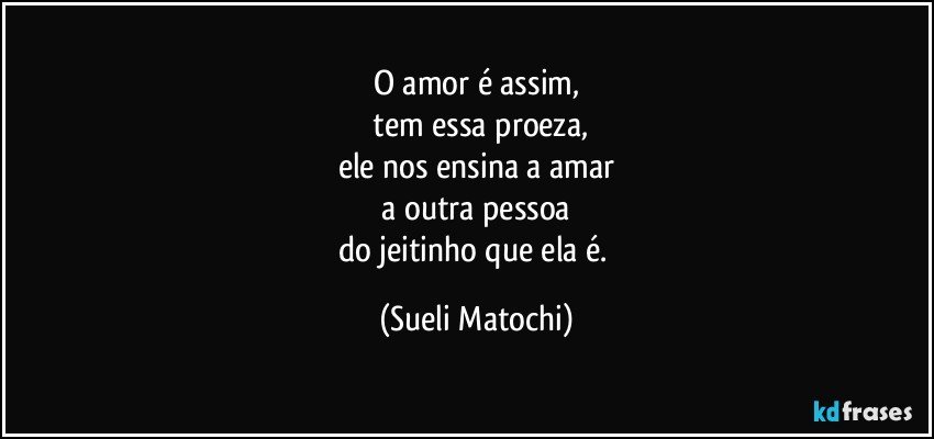 O amor é assim,
 tem essa proeza,
ele nos ensina a amar
 a outra pessoa 
do jeitinho que ela é. (Sueli Matochi)