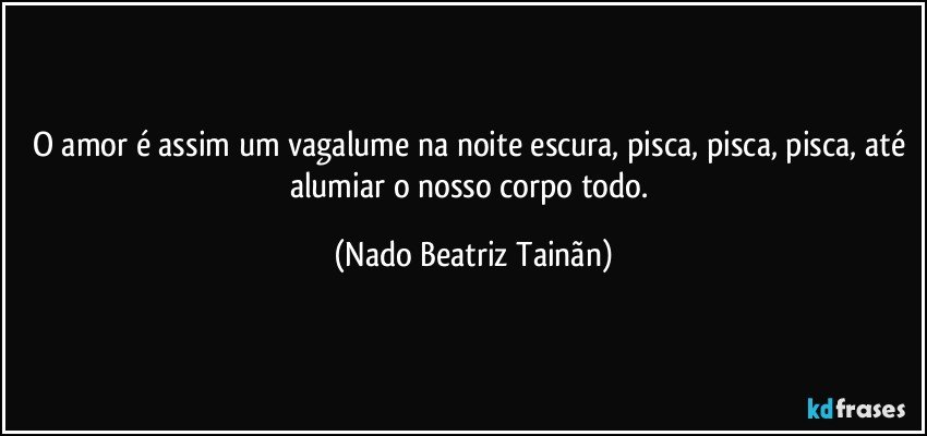 O amor é assim um vagalume na noite escura, pisca, pisca, pisca, até alumiar o nosso corpo todo. (Nado Beatriz Tainãn)