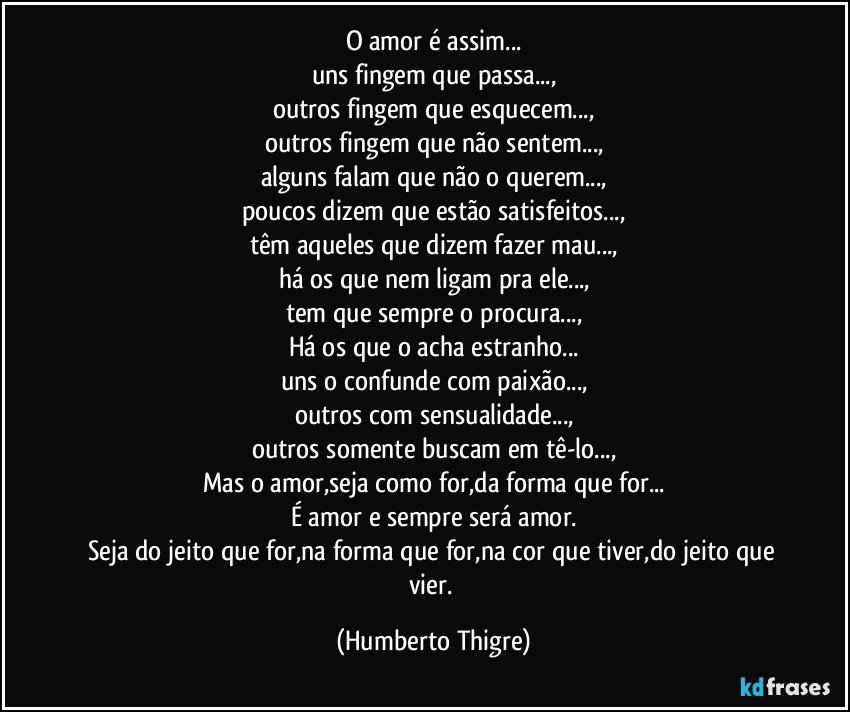 O amor é assim...
uns fingem que passa...,
outros fingem que esquecem...,
outros fingem que não sentem...,
alguns falam que não o querem...,
poucos dizem que estão satisfeitos...,
têm aqueles que dizem fazer mau...,
há os que nem ligam pra ele...,
tem que sempre o procura...,
Há os que o acha estranho...
uns o confunde com paixão...,
outros com sensualidade...,
outros somente buscam em tê-lo...,
Mas o amor,seja como for,da forma que for...
É amor e sempre será amor.
Seja do jeito que for,na forma que for,na cor que tiver,do jeito que vier. (Humberto Thigre)