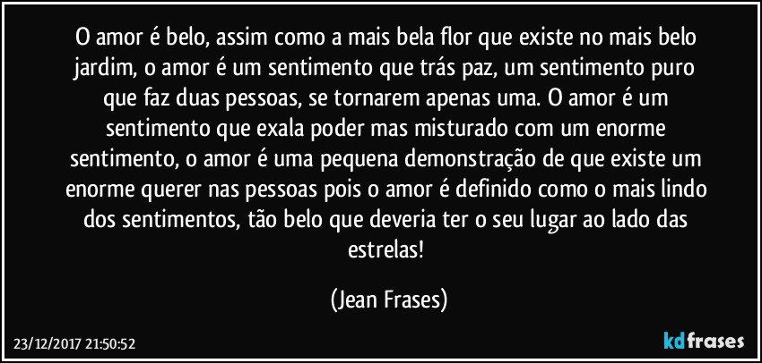 O amor é belo, assim como a mais bela flor que existe no mais belo jardim, o amor é um sentimento que trás paz, um sentimento puro que faz duas pessoas, se tornarem apenas uma. O amor é um sentimento que exala poder mas misturado com um enorme sentimento, o amor é uma pequena demonstração de que existe um enorme querer nas pessoas pois o amor é definido como o mais lindo dos sentimentos, tão belo que deveria ter o seu lugar ao lado das estrelas! (Jean Frases)