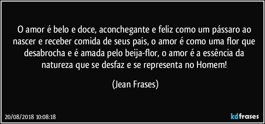 O amor é belo e doce, aconchegante e feliz como um pássaro ao nascer e receber comida de seus pais, o amor é como uma flor que desabrocha e é amada pelo beija-flor, o amor é a essência da natureza que se desfaz e se representa no Homem! (Jean Frases)