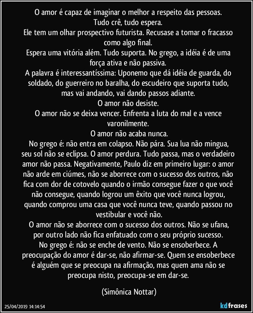 O amor é capaz de imaginar o melhor a respeito das pessoas. 
Tudo crê, tudo espera. 
Ele tem um olhar prospectivo futurista. Recusase a tomar o fracasso como algo final. 
Espera uma vitória além. Tudo suporta. No grego, a idéia é de uma força ativa e não passiva. 
A palavra é interessantíssima: Uponemo que dá idéia de guarda, do soldado, do guerreiro no baralha, do escudeiro que suporta tudo, mas vai andando, vai dando passos adiante. 
O amor não desiste. 
O amor não se deixa vencer. Enfrenta a luta do mal e a vence varonilmente. 
O amor não acaba nunca.
 No grego é: não entra em colapso. Não pára. Sua lua não mingua, seu sol não se eclipsa. O amor perdura. Tudo passa, mas o verdadeiro amor não passa. Negativamente, Paulo diz em primeiro lugar: o amor não arde em ciúmes, não se aborrece com o sucesso dos outros, não fica com dor de cotovelo quando o irmão consegue fazer o que você não consegue, quando logrou um êxito que você nunca logrou, quando comprou uma casa que você nunca teve, quando passou no vestibular e você não.
 O amor não se aborrece com o sucesso dos outros. Não se ufana, por outro lado não fica enfatuado com o seu próprio sucesso. 
No grego é: não se enche de vento. Não se ensoberbece. A preocupação do amor é dar-se, não afirmar-se. Quem se ensoberbece é alguém que se preocupa na afirmação, mas quem ama não se preocupa nisto, preocupa-se em dar-se. (Simônica Nottar)