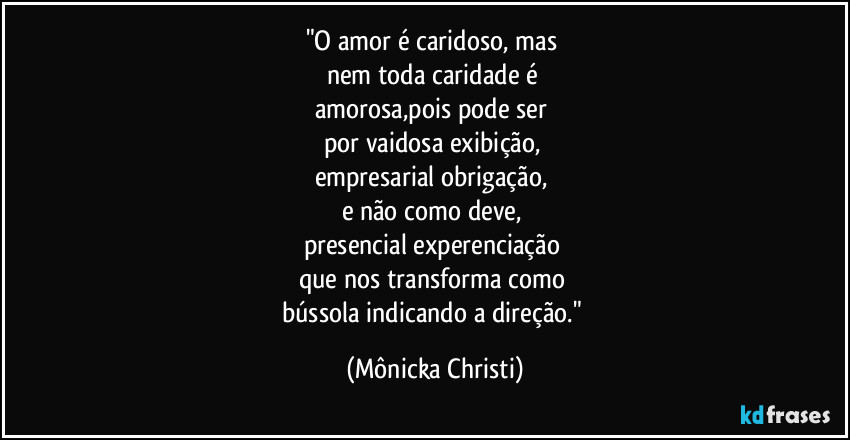 "O amor é caridoso, mas 
nem toda caridade é 
amorosa,pois pode ser 
por vaidosa exibição, 
empresarial obrigação,  
e não como deve, 
presencial experenciação 
que nos transforma como 
bússola indicando a direção." (Mônicka Christi)