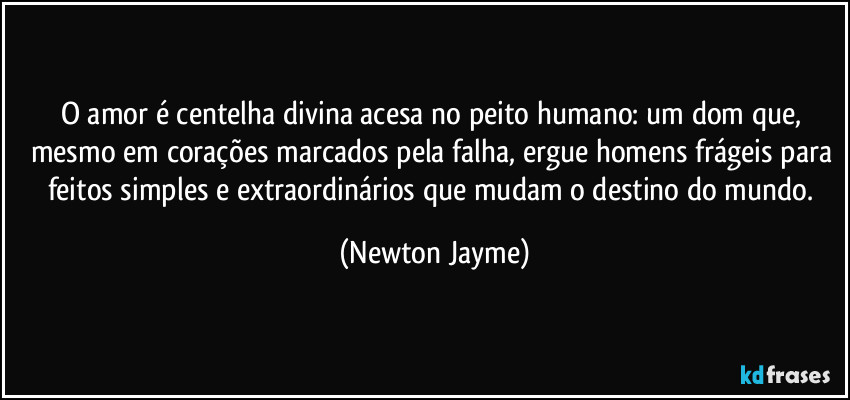 O amor é centelha divina acesa no peito humano: um dom que, mesmo em corações marcados pela falha, ergue homens frágeis para feitos simples e extraordinários que mudam o destino do mundo. (Newton Jayme)