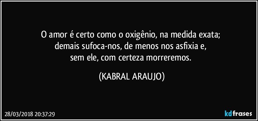 O amor é certo como o oxigênio, na medida exata; 
demais sufoca-nos, de menos nos asfixia e, 
sem ele, com certeza morreremos. (KABRAL ARAUJO)