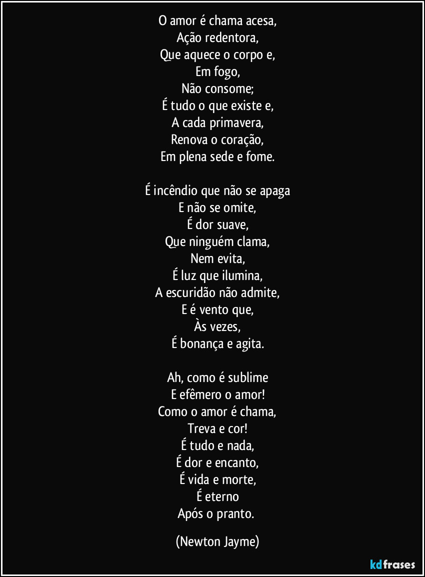 O amor é chama acesa,
Ação redentora,
Que aquece o corpo e,
Em fogo,
Não consome;
É tudo o que existe e,
A cada primavera,
Renova o coração,
Em plena sede e fome.

É incêndio que não se apaga
E não se omite,
É dor suave,
Que ninguém clama,
Nem evita,
É luz que ilumina,
A escuridão não admite,
E é vento que,
Às vezes,
É bonança e agita.

Ah, como é sublime
E efêmero o amor!
Como o amor é chama,
Treva e cor!
É tudo e nada,
É dor e encanto,
É vida e morte,
É eterno
Após o pranto. (Newton Jayme)