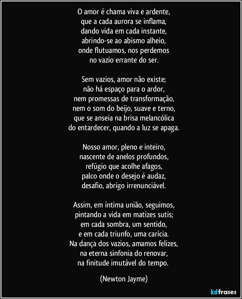 O amor é chama viva e ardente,
que a cada aurora se inflama,
dando vida em cada instante,
abrindo-se ao abismo alheio,
onde flutuamos, nos perdemos
no vazio errante do ser.

Sem vazios, amor não existe;
não há espaço para o ardor,
nem promessas de transformação,
nem o som do beijo, suave e terno,
que se anseia na brisa melancólica
do entardecer, quando a luz se apaga.

Nosso amor, pleno e inteiro,
nascente de anelos profundos,
refúgio que acolhe afagos,
palco onde o desejo é audaz,
desafio, abrigo irrenunciável.

Assim, em íntima união, seguimos,
pintando a vida em matizes sutis;
em cada sombra, um sentido,
e em cada triunfo, uma carícia.
Na dança dos vazios, amamos felizes,
na eterna sinfonia do renovar,
na finitude imutável do tempo. (Newton Jayme)