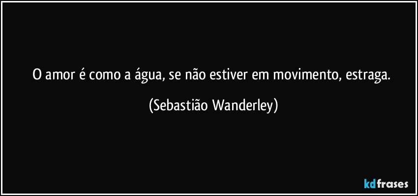 O amor é como a água, se não estiver em movimento, estraga. (Sebastião Wanderley)