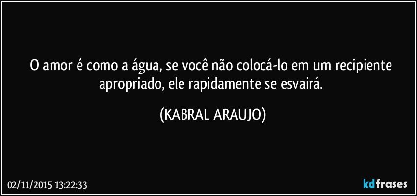 O amor é como a água, se você não colocá-lo em um recipiente apropriado, ele rapidamente se esvairá. (KABRAL ARAUJO)