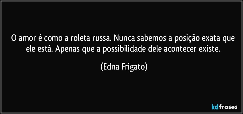 O amor é como a roleta russa. Nunca sabemos a posição exata que ele está. Apenas que a possibilidade dele acontecer existe. (Edna Frigato)