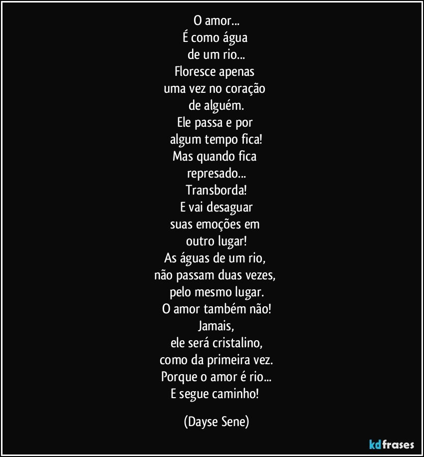 O amor...
É como água 
de um rio...
Floresce apenas 
uma vez no coração 
de alguém.
Ele passa e por 
algum tempo fica!
Mas quando fica 
represado...
Transborda!
E vai desaguar
suas emoções em 
outro lugar!
As águas de um rio, 
não passam duas vezes, 
pelo mesmo lugar.
O amor também não!
Jamais,
ele será cristalino,
como da primeira vez.
Porque o amor é rio...
E segue caminho! (Dayse Sene)