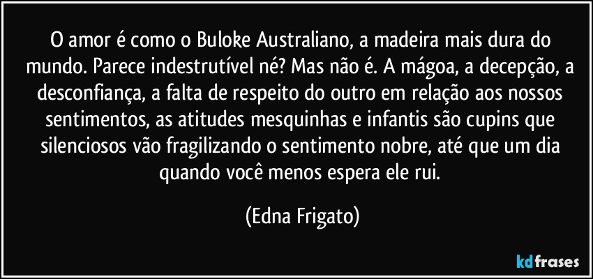 O amor é como o Buloke Australiano, a madeira mais dura do mundo. Parece indestrutível né? Mas não é. A mágoa, a decepção,  a desconfiança, a falta de respeito do outro em relação aos nossos sentimentos, as atitudes mesquinhas e infantis são cupins que silenciosos vão fragilizando o sentimento nobre, até que um dia quando você menos espera ele rui. (Edna Frigato)