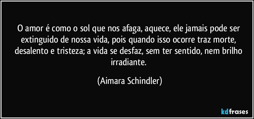 O amor é como o sol que nos afaga, aquece, ele jamais pode ser extinguido de nossa vida, pois quando isso ocorre traz morte, desalento e tristeza;  a vida se desfaz, sem ter sentido, nem brilho irradiante. (Aimara Schindler)