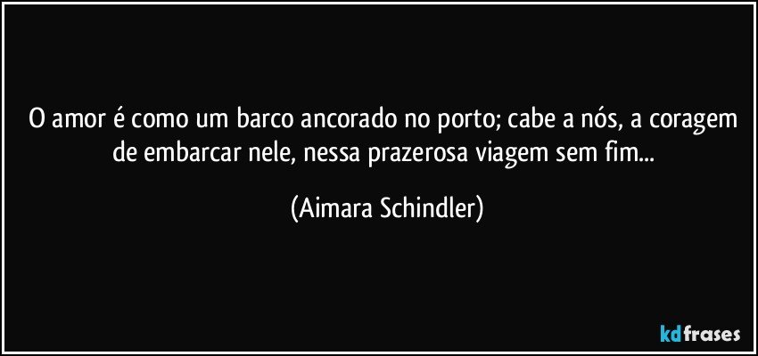 O amor é como um barco ancorado no porto; cabe a nós, a coragem de embarcar nele, nessa prazerosa viagem sem fim... (Aimara Schindler)