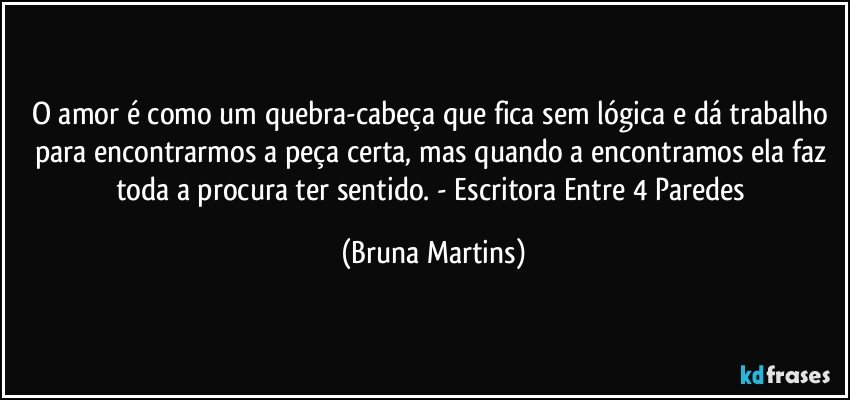 O amor é como um quebra-cabeça que fica sem lógica e dá trabalho para encontrarmos a peça certa, mas quando a encontramos ela faz toda a procura ter sentido.  - Escritora Entre 4 Paredes (Bruna Martins)