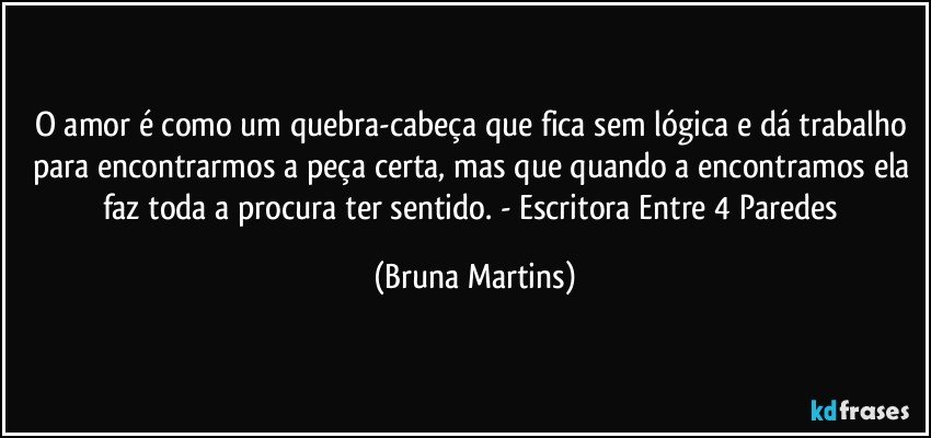 O amor é como um quebra-cabeça que fica sem lógica e dá trabalho para encontrarmos a peça certa, mas que quando a encontramos ela faz toda a procura ter sentido. - Escritora Entre 4 Paredes (Bruna Martins)