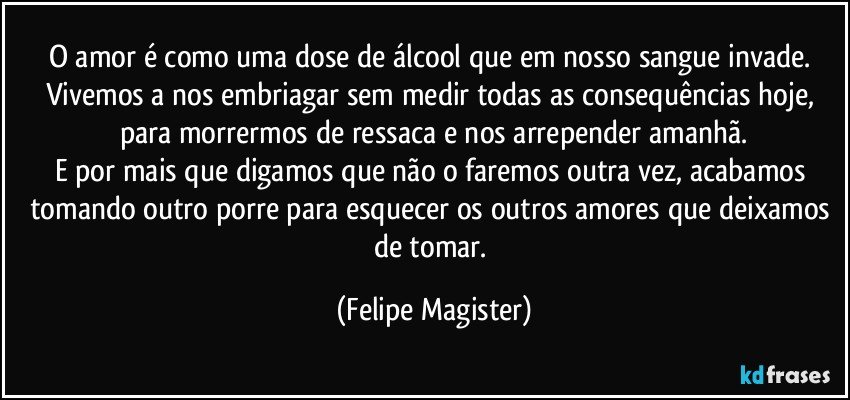 O amor é como uma dose de álcool que em nosso sangue invade. Vivemos a nos embriagar sem medir todas as consequências hoje, para morrermos de ressaca e nos arrepender amanhã.
E por mais que digamos que não o faremos outra vez, acabamos tomando outro porre para esquecer os outros amores que deixamos de tomar. (Felipe Magister)