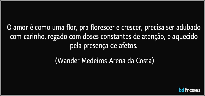 O amor é como uma flor, pra florescer e crescer, precisa ser adubado com carinho, regado com doses constantes de atenção, e aquecido pela presença de afetos. (Wander Medeiros Arena da Costa)