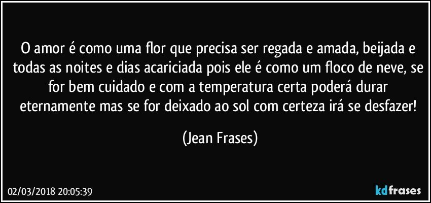 O amor é como uma flor que precisa ser regada e amada, beijada e todas as noites e dias acariciada pois ele é como um floco de neve, se for bem cuidado e com a temperatura certa poderá durar eternamente mas se for deixado ao sol com certeza irá se desfazer! (Jean Frases)