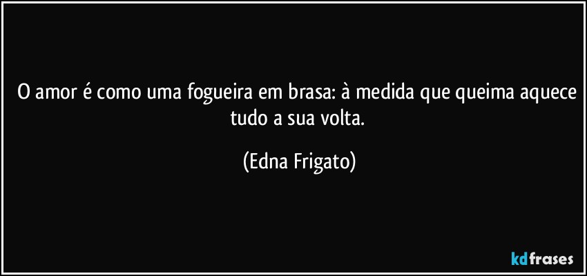 O amor é como uma fogueira em brasa: à medida que queima aquece tudo a sua volta. (Edna Frigato)