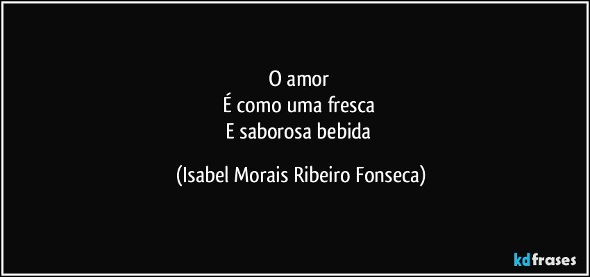 O amor 
É como uma fresca 
E saborosa bebida (Isabel Morais Ribeiro Fonseca)