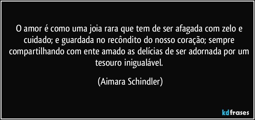 O amor é como uma joia rara que tem de ser afagada com zelo e cuidado; e guardada no recôndito do nosso coração; sempre compartilhando com ente amado as delícias de ser adornada por um tesouro inigualável. (Aimara Schindler)