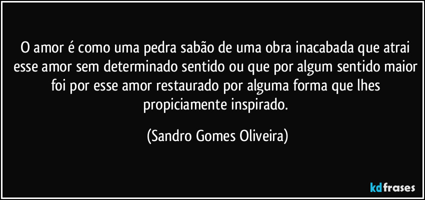 O amor é como uma pedra sabão de uma obra inacabada que atrai esse amor sem determinado sentido ou que por algum sentido maior foi por esse amor restaurado por alguma forma que lhes propiciamente inspirado. (Sandro Gomes Oliveira)