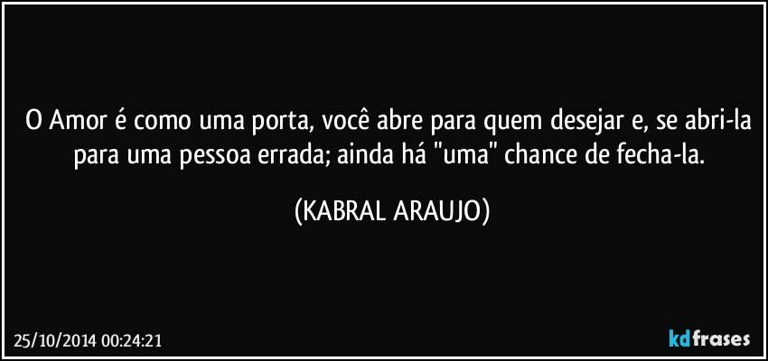 O Amor é como uma porta, você abre para quem desejar e, se abri-la para uma pessoa errada; ainda há "uma" chance de fecha-la. (KABRAL ARAUJO)