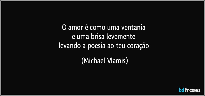 O amor é como uma ventania 
e uma brisa levemente 
levando a poesia ao teu coração (Michael Vlamis)