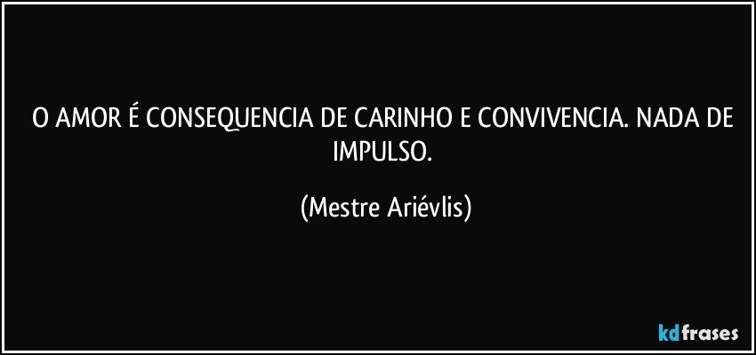 O AMOR É CONSEQUENCIA DE CARINHO E CONVIVENCIA. NADA DE IMPULSO. (Mestre Ariévlis)