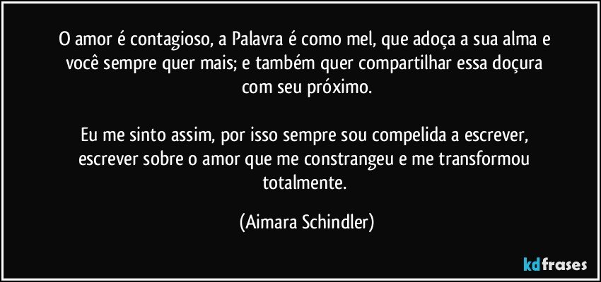 O amor é contagioso, a Palavra é como mel, que adoça a sua alma e você sempre quer mais; e também quer compartilhar essa doçura com seu próximo.

Eu me sinto assim, por isso sempre sou compelida a escrever, escrever sobre o amor que me constrangeu e me transformou totalmente. (Aimara Schindler)