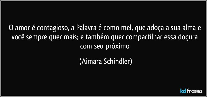 O amor é contagioso, a Palavra é como mel, que adoça a sua alma e você sempre quer mais;  e também quer compartilhar essa doçura com seu próximo (Aimara Schindler)