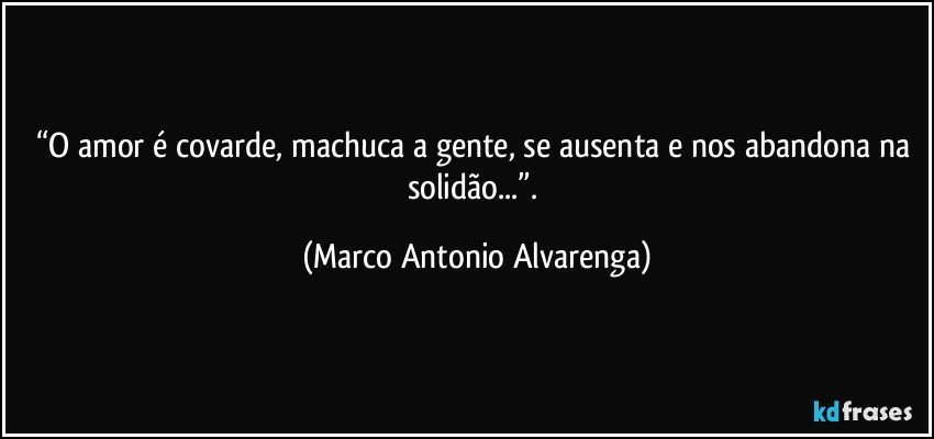 “O amor é covarde, machuca a gente, se ausenta e nos abandona na solidão...”. (Marco Antonio Alvarenga)