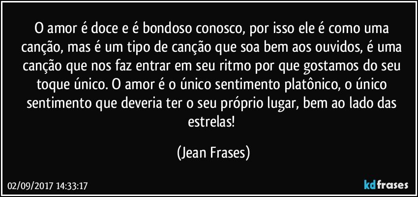 O amor é doce e é bondoso conosco, por isso ele é como uma canção, mas é um tipo de canção que soa bem aos ouvidos, é uma canção que nos faz entrar em seu ritmo por que gostamos do seu toque único. O amor é o único sentimento platônico, o único sentimento que deveria ter o seu próprio lugar, bem ao lado das estrelas! (Jean Frases)