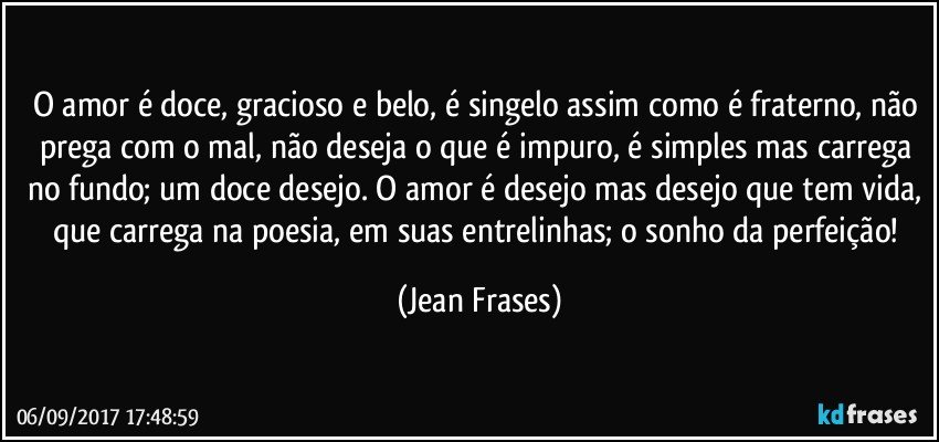 O amor é doce, gracioso e belo, é singelo assim como é fraterno, não prega com o mal, não deseja o que é impuro, é simples mas carrega no fundo; um doce desejo. O amor é desejo mas desejo que tem vida, que carrega na poesia, em suas entrelinhas; o sonho da perfeição! (Jean Frases)