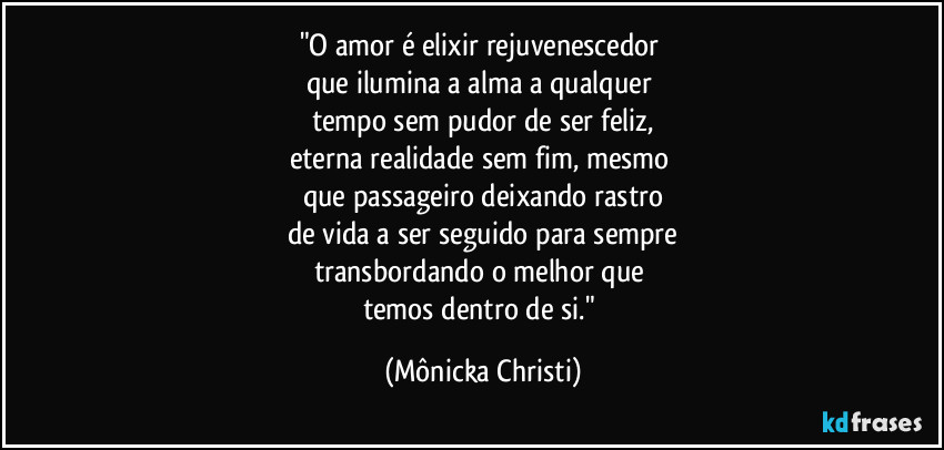 "O amor é elixir rejuvenescedor 
que ilumina a alma a qualquer 
tempo sem pudor de ser feliz,
eterna realidade sem fim, mesmo 
que passageiro deixando rastro
de vida a ser seguido para sempre
transbordando o melhor que 
temos dentro de si." (Mônicka Christi)