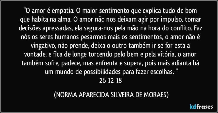 "O amor é empatia. O maior sentimento que explica tudo de bom que habita na alma. O amor não nos deixam agir por impulso, tomar decisões apressadas, ela segura-nos pela mão na hora do conflito. Faz nós os seres humanos pesarmos mais os sentimentos, o amor não é vingativo, não prende, deixa o outro também ir se for esta a vontade, e fica de longe torcendo pelo bem e pela vitória, o amor também sofre, padece, mas enfrenta e supera, pois mais adianta há um mundo de possibilidades para fazer escolhas. "
26/12/18 (NORMA APARECIDA SILVEIRA DE MORAES)