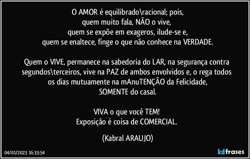 O AMOR é equilibrado\racional; pois,
quem muito fala, NÃO o vive,  
quem se expõe em exageros, ilude-se e,
quem se enaltece, finge o que não conhece na VERDADE.

Quem o VIVE, permanece na sabedoria do LAR, na segurança contra segundos\terceiros, vive na PAZ de ambos envolvidos e, o rega todos os dias mutuamente na mAnuTENÇÃO da Felicidade,
SOMENTE do casal.

VIVA o que você TEM! 
Exposição é coisa de COMERCIAL. (KABRAL ARAUJO)