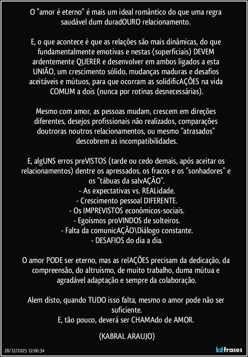 O "amor é eterno" é mais um ideal romântico do que uma regra saudável dum duradOURO relacionamento. 

E, o que acontece é que as relações são mais dinâmicas, do que fundamentalmente emotivas e nestas (superficiais) DEVEM ardentemente QUERER e desenvolver em ambos ligados a esta UNIÃO, um crescimento sólido, mudanças maduras e desafios aceitáveis e mútuos, para que ocorram as solidificAÇÕES na vida COMUM a dois (nunca por rotinas desnecessárias).

Mesmo com amor, as pessoas mudam, crescem em direções diferentes, desejos profissionais não realizados, comparações doutroras noutros relacionamentos, ou mesmo "atrasados" descobrem as incompatibilidades.

E, algUNS erros preVISTOS (tarde ou cedo demais, após aceitar os relacionamentos) dentre os apressados, os fracos e os "sonhadores" e os "tábuas da salvAÇÃO".
- As expectativas vs. REALidade.
- Crescimento pessoal DIFERENTE.
- Os IMPREVISTOS econômicos-sociais.
- Egoísmos proVINDOS de solteiros.
- Falta da comunicAÇÃO\Diálogo constante.
- DESAFIOS do dia a dia.

O amor PODE ser eterno, mas as relAÇÕES precisam da dedicação, da compreensão, do altruísmo, de muito trabalho, duma mútua e agradável adaptação e sempre da colaboração.

Alem disto, quando TUDO isso falta, mesmo o amor pode não ser suficiente.
E, tão pouco, deverá ser CHAMAdo de AMOR. (KABRAL ARAUJO)
