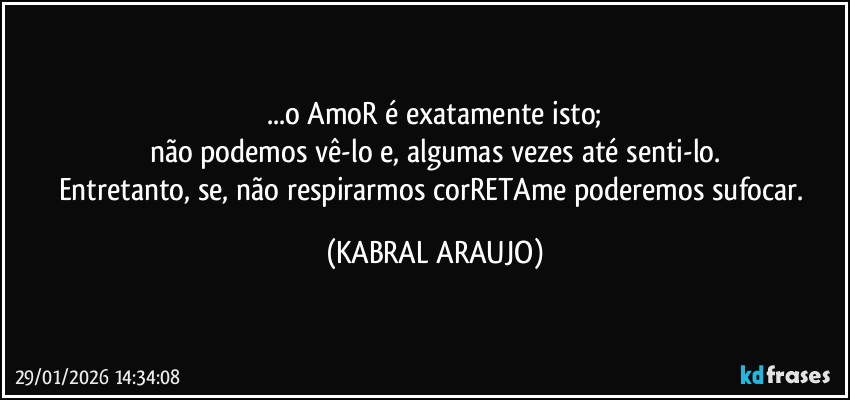 ...o AmoR é exatamente isto;
não podemos vê-lo e, algumas vezes até senti-lo.
Entretanto, se, não respirarmos corRETAme poderemos sufocar. (KABRAL ARAUJO)