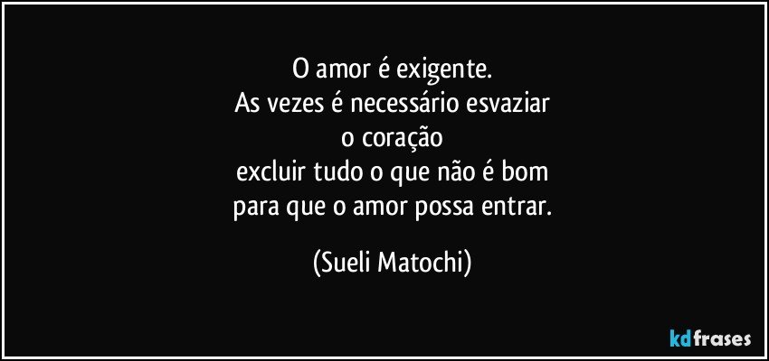 O amor é exigente.
As vezes é necessário esvaziar
 o coração 
excluir tudo o que não é bom
 para que o amor possa entrar. (Sueli Matochi)