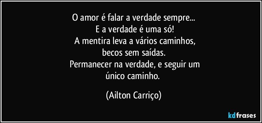 O amor é falar a verdade sempre...
 E a verdade é uma só!
 A mentira  leva a  vários caminhos,
becos sem  saídas.
 Permanecer  na  verdade, e seguir um
único  caminho. (Ailton Carriço)