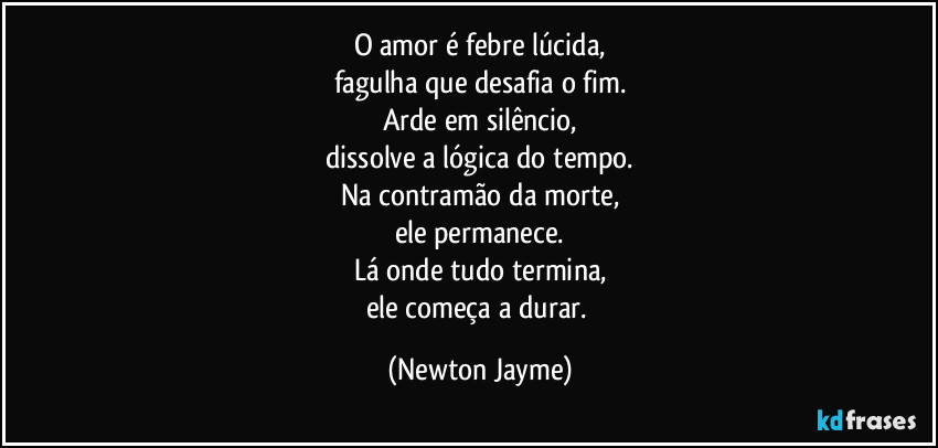 O amor é febre lúcida,
fagulha que desafia o fim.
Arde em silêncio,
dissolve a lógica do tempo.
Na contramão da morte,
ele permanece.
Lá onde tudo termina,
ele começa a durar. (Newton Jayme)