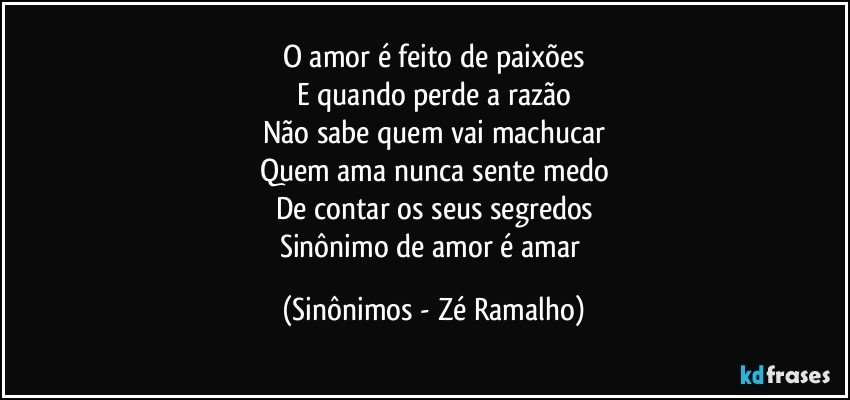 O amor é feito de paixões
E quando perde a razão
Não sabe quem vai machucar
Quem ama nunca sente medo
De contar os seus segredos
Sinônimo de amor é amar (Sinônimos - Zé Ramalho)