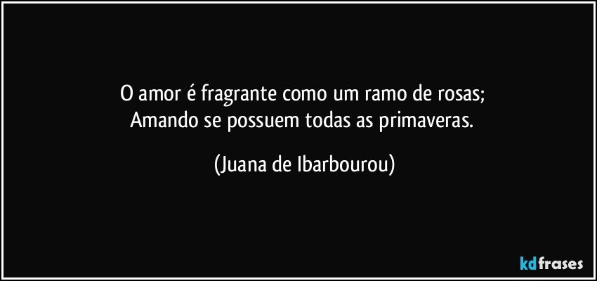 O amor é fragrante como um ramo de rosas; 
Amando se possuem todas as primaveras. (Juana de Ibarbourou)