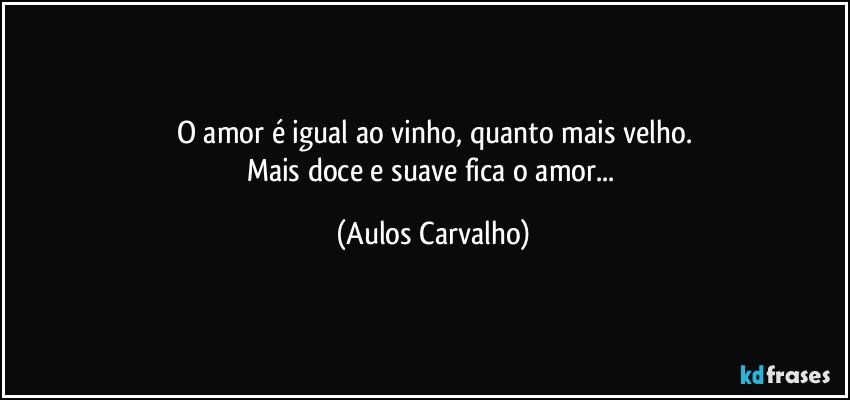 O amor é igual ao vinho, quanto mais velho.
Mais doce e suave fica o amor... (Aulos Carvalho)